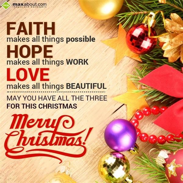 Faith makes all things possible; Hope makes all things work and Love makes all things beautiful. May you have all the three for this Christmas. Merry Christmas!