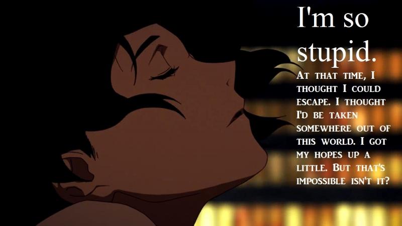 I'm so stupid. At that time, I thought I could escape. I thought I'd be taken somewhere out of this world. I got my hopes up a little. But that's impossible isn't it?